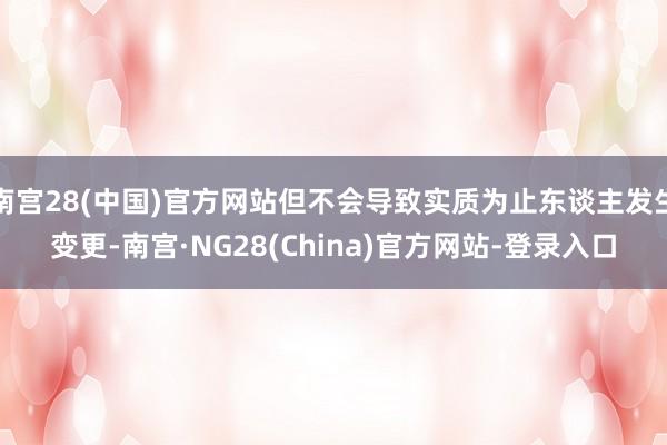 南宫28(中国)官方网站但不会导致实质为止东谈主发生变更-南宫·NG28(China)官方网站-登录入口