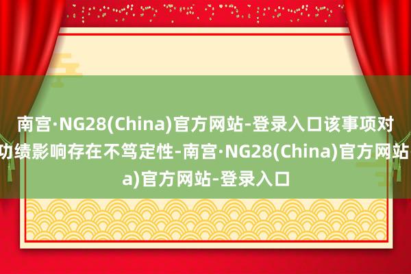 南宫·NG28(China)官方网站-登录入口该事项对公司将来功绩影响存在不笃定性-南宫·NG28(China)官方网站-登录入口
