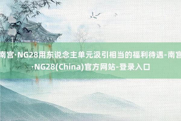 南宫·NG28用东说念主单元汲引相当的福利待遇-南宫·NG28(China)官方网站-登录入口