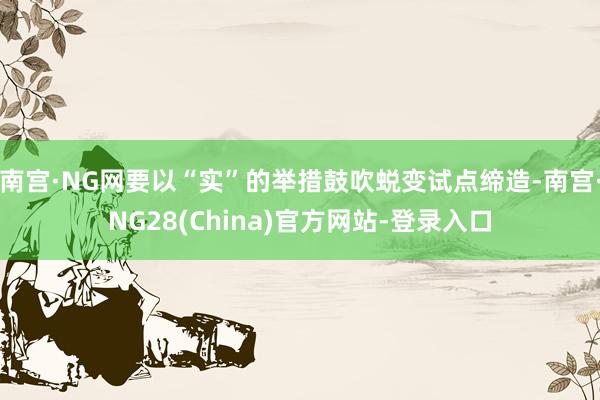南宫·NG网要以“实”的举措鼓吹蜕变试点缔造-南宫·NG28(China)官方网站-登录入口
