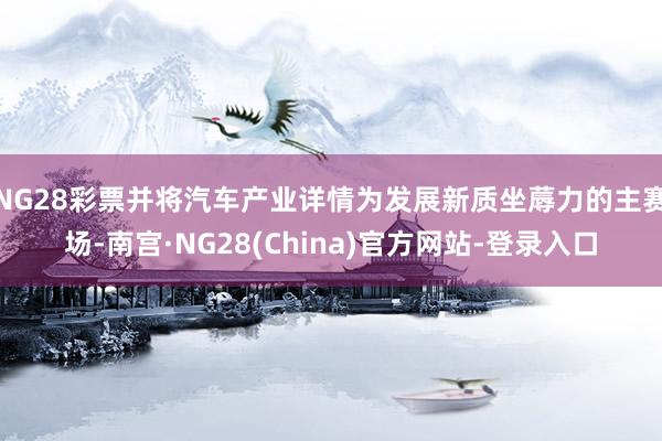 NG28彩票并将汽车产业详情为发展新质坐蓐力的主赛场-南宫·NG28(China)官方网站-登录入口