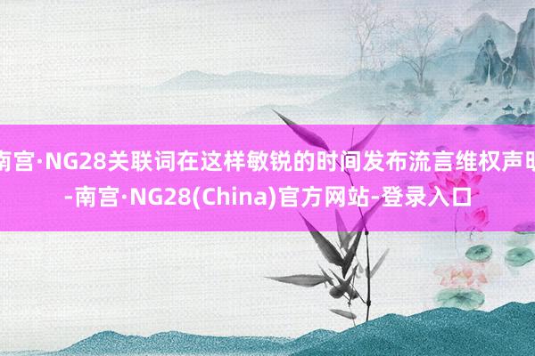 南宫·NG28关联词在这样敏锐的时间发布流言维权声明-南宫·NG28(China)官方网站-登录入口
