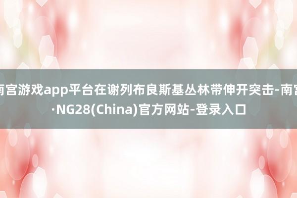 南宫游戏app平台在谢列布良斯基丛林带伸开突击-南宫·NG28(China)官方网站-登录入口