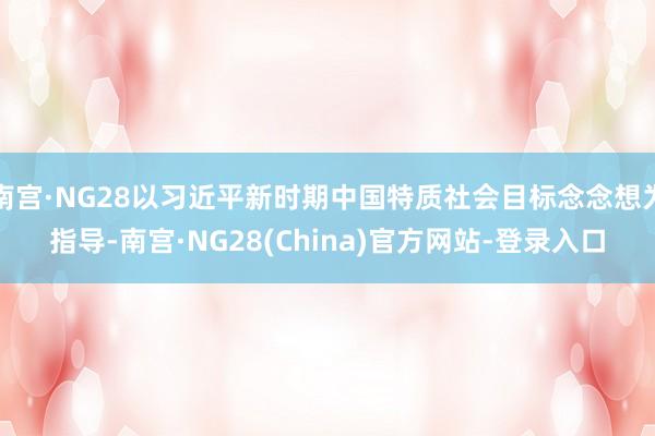 南宫·NG28以习近平新时期中国特质社会目标念念想为指导-南宫·NG28(China)官方网站-登录入口