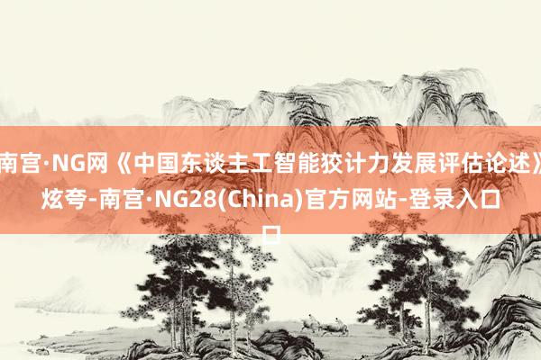 南宫·NG网《中国东谈主工智能狡计力发展评估论述》炫夸-南宫·NG28(China)官方网站-登录入口