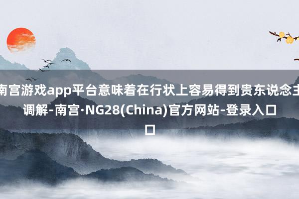 南宫游戏app平台意味着在行状上容易得到贵东说念主调解-南宫·NG28(China)官方网站-登录入口