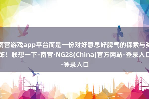南宫游戏app平台而是一份对好意思好脾气的探索与奖饰！联想一下-南宫·NG28(China)官方网站-登录入口