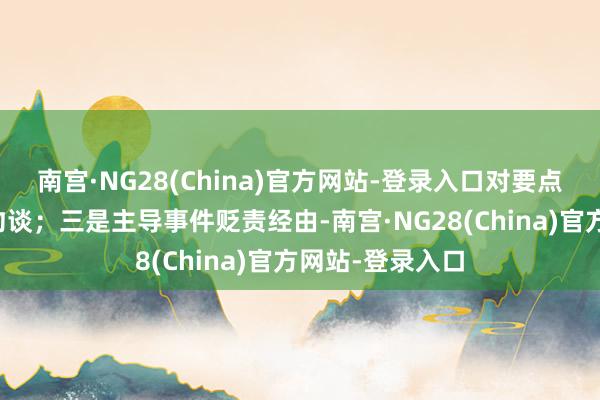 南宫·NG28(China)官方网站-登录入口对要点学生实施按期约谈；三是主导事件贬责经由-南宫·NG28(China)官方网站-登录入口