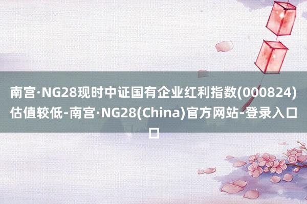 南宫·NG28现时中证国有企业红利指数(000824)估值较低-南宫·NG28(China)官方网站-登录入口