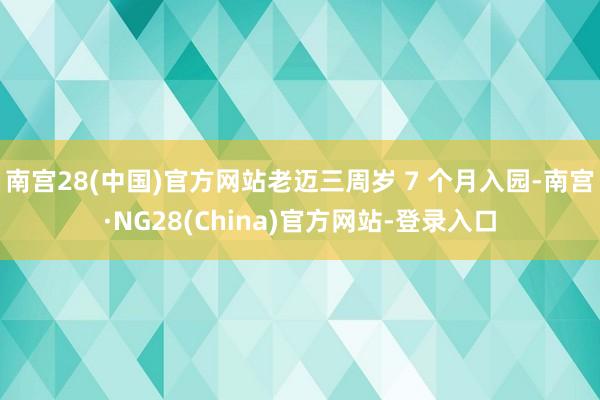 南宫28(中国)官方网站老迈三周岁 7 个月入园-南宫·NG28(China)官方网站-登录入口