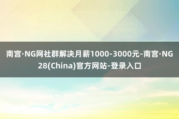 南宫·NG网社群解决月薪1000-3000元-南宫·NG28(China)官方网站-登录入口