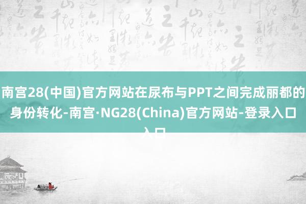 南宫28(中国)官方网站在尿布与PPT之间完成丽都的身份转化-南宫·NG28(China)官方网站-登录入口