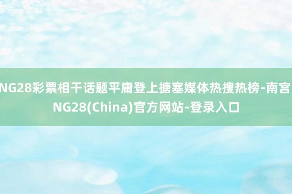 NG28彩票相干话题平庸登上搪塞媒体热搜热榜-南宫·NG28(China)官方网站-登录入口