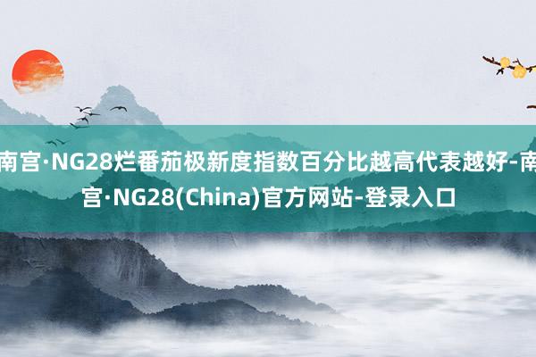 南宫·NG28烂番茄极新度指数百分比越高代表越好-南宫·NG28(China)官方网站-登录入口