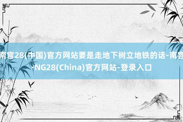 南宫28(中国)官方网站要是走地下树立地铁的话-南宫·NG28(China)官方网站-登录入口