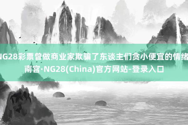 NG28彩票曾做商业家欺骗了东谈主们贪小便宜的情绪-南宫·NG28(China)官方网站-登录入口