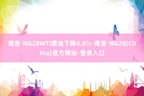 南宫·NG28　　WTI原油下降0.8%-南宫·NG28(China)官方网站-登录入口