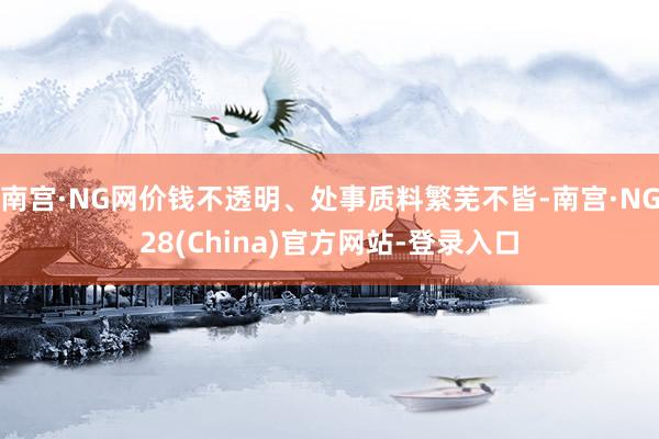 南宫·NG网价钱不透明、处事质料繁芜不皆-南宫·NG28(China)官方网站-登录入口