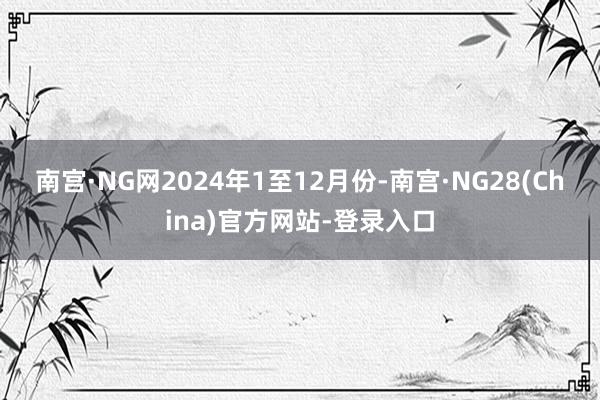 南宫·NG网　　2024年1至12月份-南宫·NG28(China)官方网站-登录入口