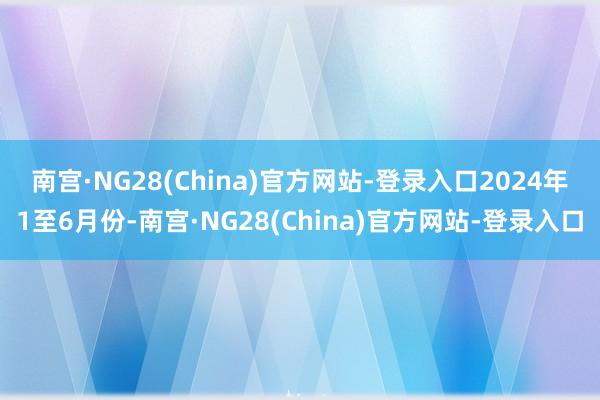 南宫·NG28(China)官方网站-登录入口　　2024年1至6月份-南宫·NG28(China)官方网站-登录入口