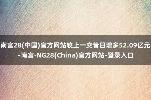 南宫28(中国)官方网站较上一交昔日增多52.09亿元-南宫·NG28(China)官方网站-登录入口