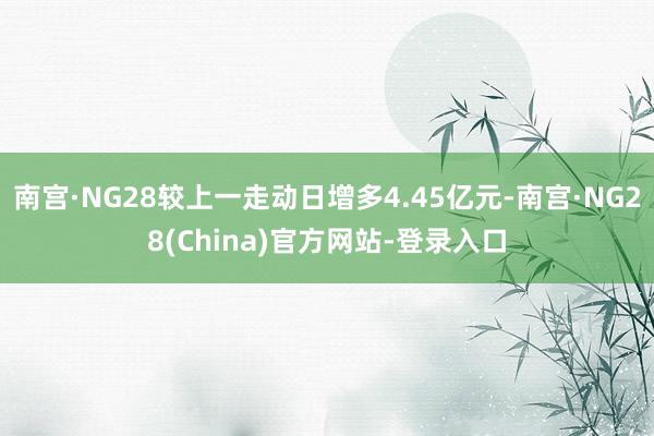 南宫·NG28较上一走动日增多4.45亿元-南宫·NG28(China)官方网站-登录入口
