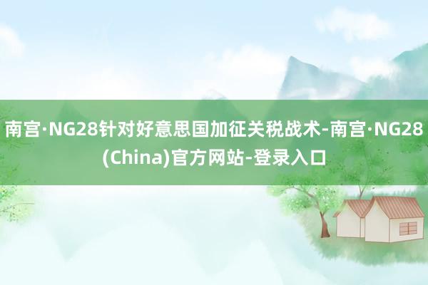 南宫·NG28针对好意思国加征关税战术-南宫·NG28(China)官方网站-登录入口