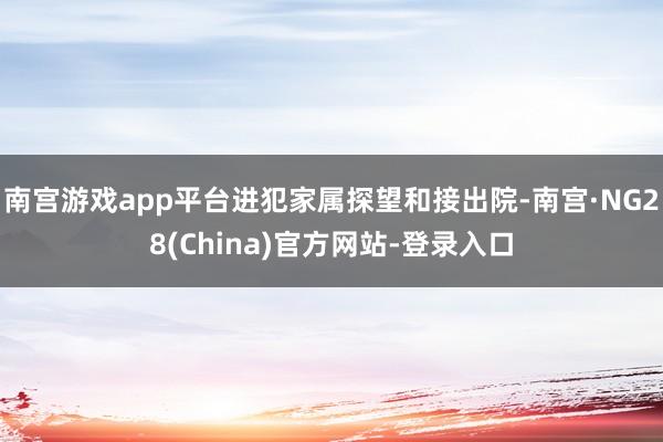 南宫游戏app平台进犯家属探望和接出院-南宫·NG28(China)官方网站-登录入口