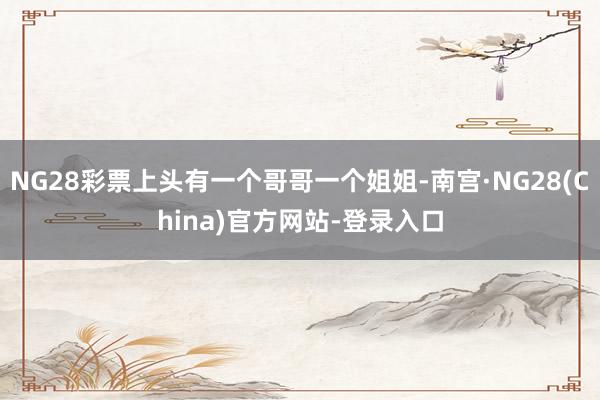 NG28彩票上头有一个哥哥一个姐姐-南宫·NG28(China)官方网站-登录入口
