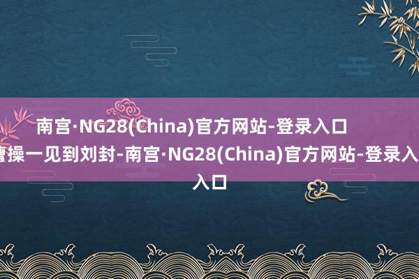 南宫·NG28(China)官方网站-登录入口        曹操一见到刘封-南宫·NG28(China)官方网站-登录入口
