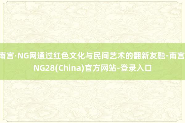 南宫·NG网通过红色文化与民间艺术的翻新友融-南宫·NG28(China)官方网站-登录入口