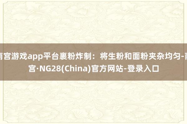 南宫游戏app平台裹粉炸制：将生粉和面粉夹杂均匀-南宫·NG28(China)官方网站-登录入口