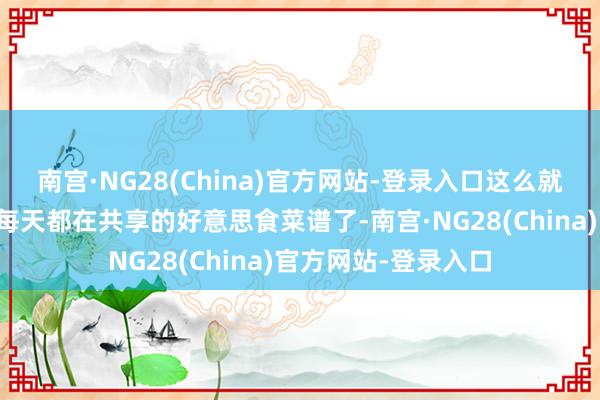 南宫·NG28(China)官方网站-登录入口这么就能第一时间看到我每天都在共享的好意思食菜谱了-南宫·NG28(China)官方网站-登录入口