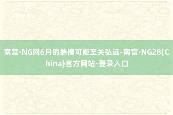 南宫·NG网6月的揣摸可能至关弘远-南宫·NG28(China)官方网站-登录入口