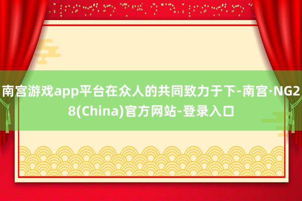 南宫游戏app平台在众人的共同致力于下-南宫·NG28(China)官方网站-登录入口