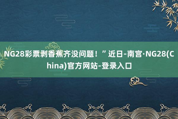 NG28彩票剥香蕉齐没问题！”近日-南宫·NG28(China)官方网站-登录入口