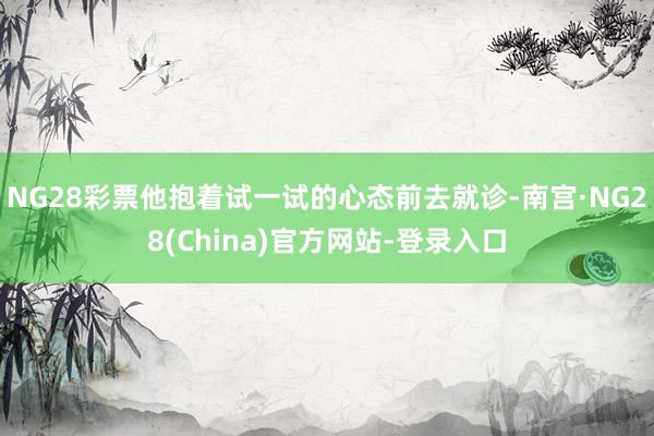 NG28彩票他抱着试一试的心态前去就诊-南宫·NG28(China)官方网站-登录入口
