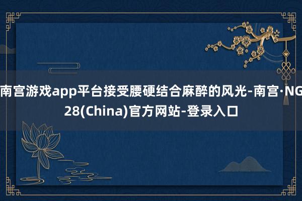 南宫游戏app平台接受腰硬结合麻醉的风光-南宫·NG28(China)官方网站-登录入口