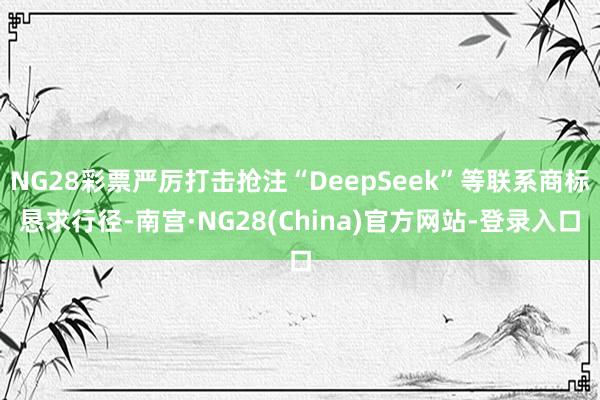 NG28彩票严厉打击抢注“DeepSeek”等联系商标恳求行径-南宫·NG28(China)官方网站-登录入口