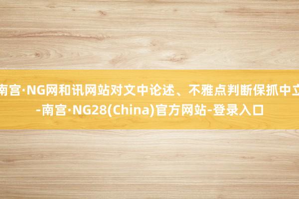 南宫·NG网和讯网站对文中论述、不雅点判断保抓中立-南宫·NG28(China)官方网站-登录入口
