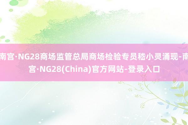 南宫·NG28商场监管总局商场检验专员嵇小灵涌现-南宫·NG28(China)官方网站-登录入口