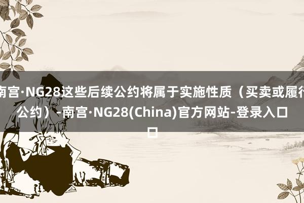 南宫·NG28这些后续公约将属于实施性质（买卖或履行公约）-南宫·NG28(China)官方网站-登录入口