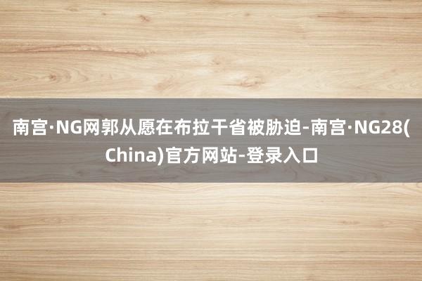 南宫·NG网郭从愿在布拉干省被胁迫-南宫·NG28(China)官方网站-登录入口