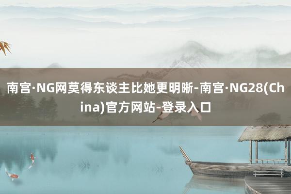 南宫·NG网莫得东谈主比她更明晰-南宫·NG28(China)官方网站-登录入口