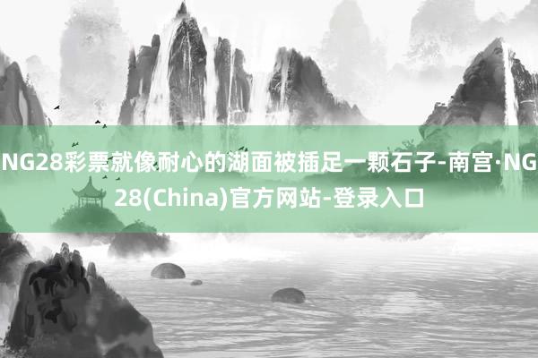 NG28彩票就像耐心的湖面被插足一颗石子-南宫·NG28(China)官方网站-登录入口