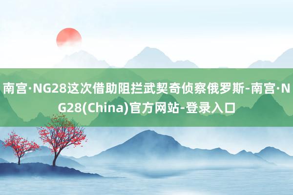 南宫·NG28这次借助阻拦武契奇侦察俄罗斯-南宫·NG28(China)官方网站-登录入口
