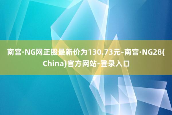 南宫·NG网正股最新价为130.73元-南宫·NG28(China)官方网站-登录入口