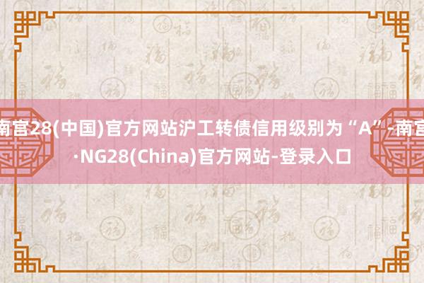南宫28(中国)官方网站沪工转债信用级别为“A”-南宫·NG28(China)官方网站-登录入口