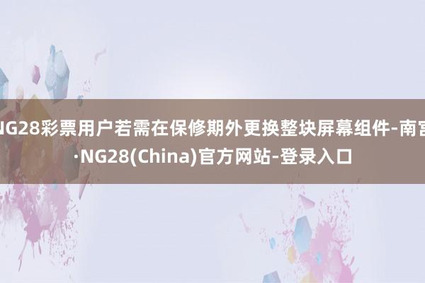 NG28彩票用户若需在保修期外更换整块屏幕组件-南宫·NG28(China)官方网站-登录入口