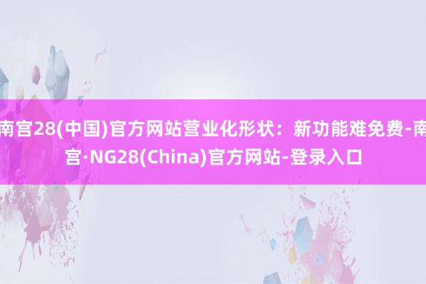 南宫28(中国)官方网站营业化形状：新功能难免费-南宫·NG28(China)官方网站-登录入口